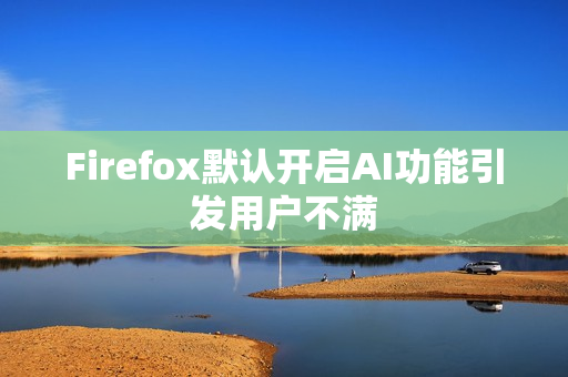 Firefox默认开启AI功能引发用户不满