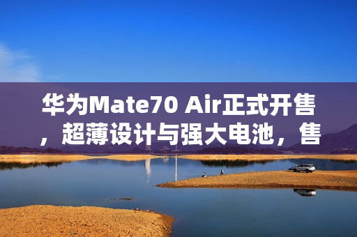 华为Mate70 Air正式开售，超薄设计与强大电池，售价4199元起