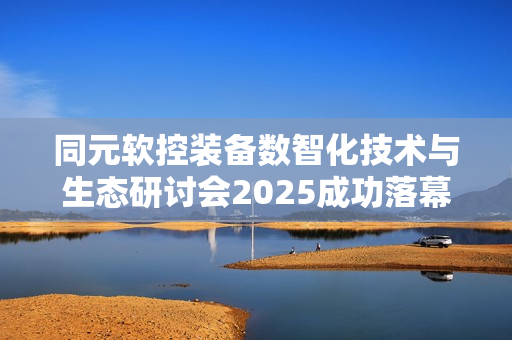 同元软控装备数智化技术与生态研讨会2025成功落幕，探讨未来技术生态发展之路