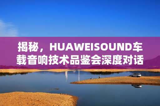 揭秘，HUAWEISOUND车载音响技术品鉴会深度对话，探寻尊界S800音响的诞生之旅