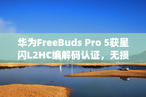 华为FreeBuds Pro 5获星闪L2HC编解码认证，无损音质达4.6Mbps