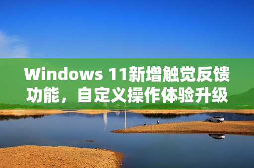 Windows 11新增触觉反馈功能，自定义操作体验升级