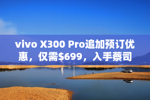 vivo X300 Pro追加预订优惠，仅需$699，入手蔡司长焦增距镜！