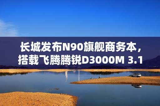 长城发布N90旗舰商务本，搭载飞腾腾锐D3000M 3.1GHz超高频处理器的商务利器