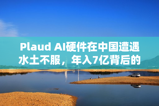 Plaud AI硬件在中国遭遇水土不服，年入7亿背后的挑战与反思