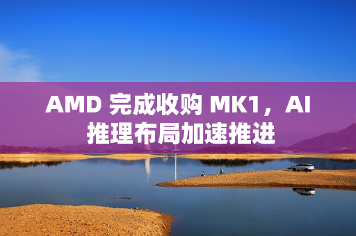 AMD 完成收购 MK1，AI 推理布局加速推进