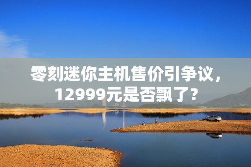 零刻迷你主机售价引争议，12999元是否飘了？
