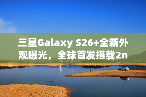 三星Galaxy S26+全新外观曝光，全球首发搭载2nm芯片