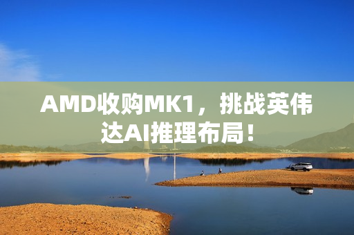 AMD收购MK1，挑战英伟达AI推理布局！