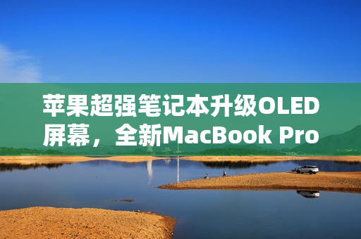 苹果超强笔记本升级OLED屏幕，全新MacBook Pro震撼来袭