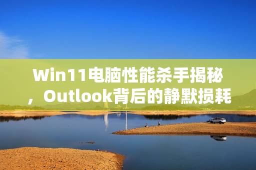 Win11电脑性能杀手揭秘，Outlook背后的静默损耗风险！