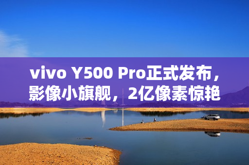 vivo Y500 Pro正式发布，影像小旗舰，2亿像素惊艳登场