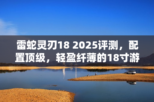 雷蛇灵刃18 2025评测，配置顶级，轻盈纤薄的18寸游戏本无短板