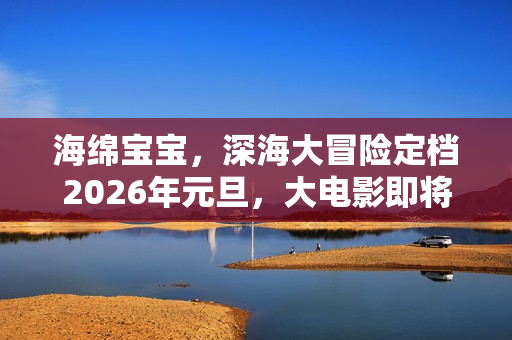 海绵宝宝，深海大冒险定档2026年元旦，大电影即将登陆内地影院！