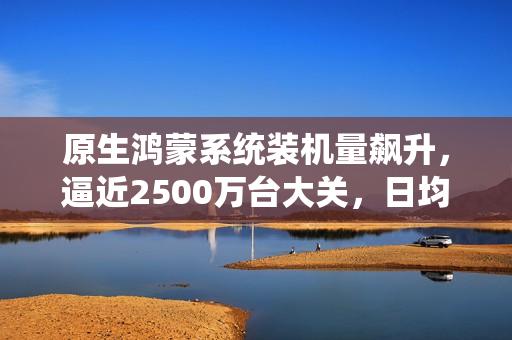 原生鸿蒙系统装机量飙升,逼近2500万台大关,日均增长达14.4万台 原生鸿蒙系统装机量飙升,逼近2500万台大关,日均增长达14.4万台