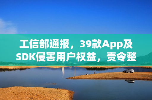 工信部通报，39款App及SDK侵害用户权益，责令整改