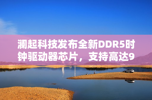 澜起科技发布全新DDR5时钟驱动器芯片，支持高达9200 MT/s传输速率