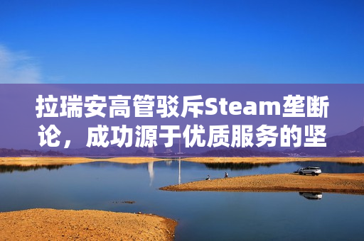 拉瑞安高管驳斥Steam垄断论,成功源于优质服务的坚持 拉瑞安高管驳斥Steam垄断论,成功源于优质服务的坚持