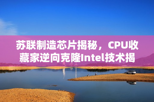 苏联制造芯片揭秘，CPU收藏家逆向克隆Intel技术揭秘