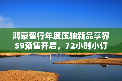 鸿蒙智行年度压轴新品享界S9预售开启，72小时小订突破八千台大关