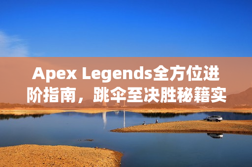 Apex Legends全方位进阶指南，跳伞至决胜秘籍实战解析