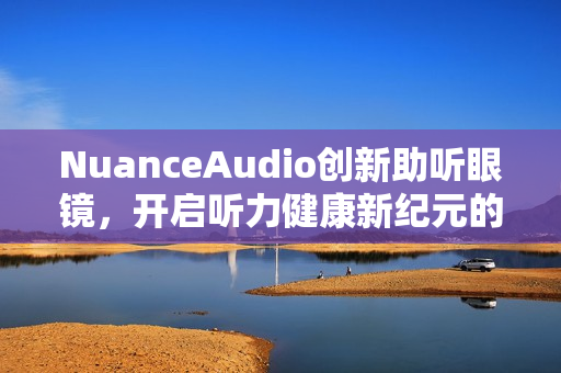 NuanceAudio创新助听眼镜，开启听力健康新纪元的中国首秀