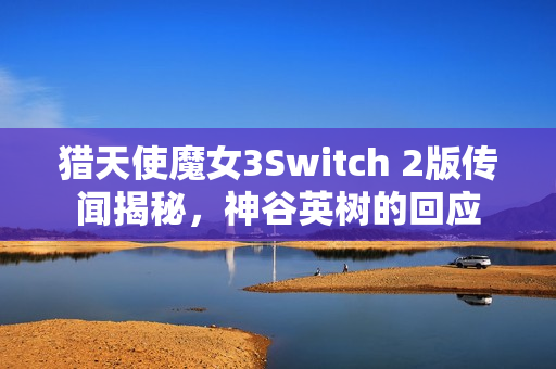 猎天使魔女3Switch 2版传闻揭秘,神谷英树的回应 猎天使魔女3Switch 2版传闻揭秘,神谷英树的回应