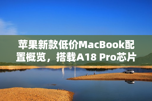 苹果新款低价MacBook配置概览，搭载A18 Pro芯片，定价亲民约4000元起