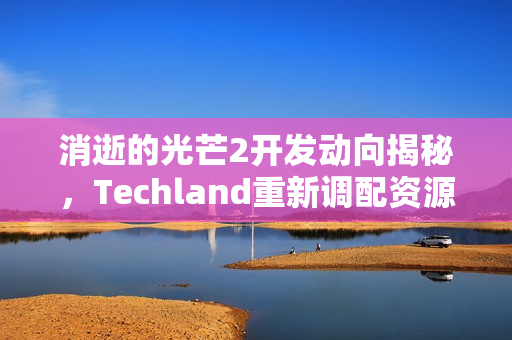 消逝的光芒2开发动向揭秘，Techland重新调配资源，或将倒转研发方向？