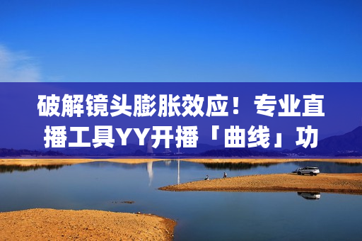 破解镜头膨胀效应！专业直播工具YY开播「曲线」功能上线(镜头胶皮膨胀)
