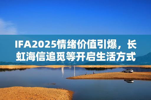 IFA2025情绪价值引爆,长虹海信追觅等开启生活方式销售热潮 IFA2025情绪价值引爆,长虹海信追觅等开启生活方式销售热潮