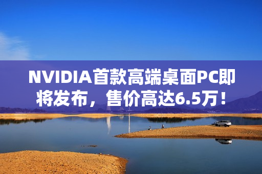 NVIDIA首款高端桌面PC即将发布，售价高达6.5万！