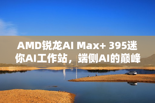 AMD锐龙AI Max+ 395迷你AI工作站，端侧AI的巅峰之选