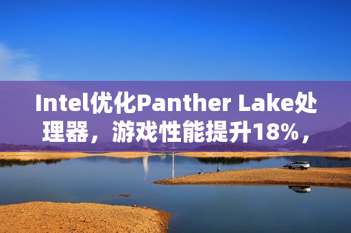 Intel优化Panther Lake处理器，游戏性能提升18%，18A工艺稳定出炉