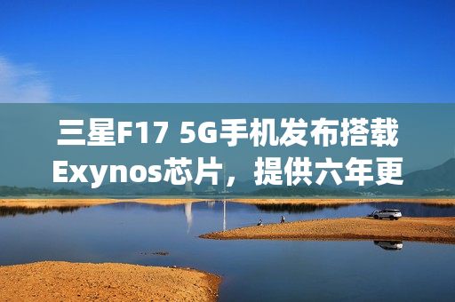 三星F17 5G手机发布搭载Exynos芯片，提供六年更新支持