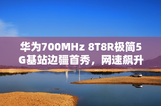 华为700MHz 8T8R极简5G基站边疆首秀，网速飙升近四成，破解信息孤岛壁垒