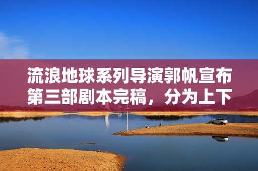 流浪地球系列导演郭帆宣布第三部剧本完稿,分为上下集共十五万字,探索未知宇宙新篇章 流浪地球系列导演郭帆宣布第三部剧本完稿,分为上下集共十五万字,探索未知宇宙新篇章