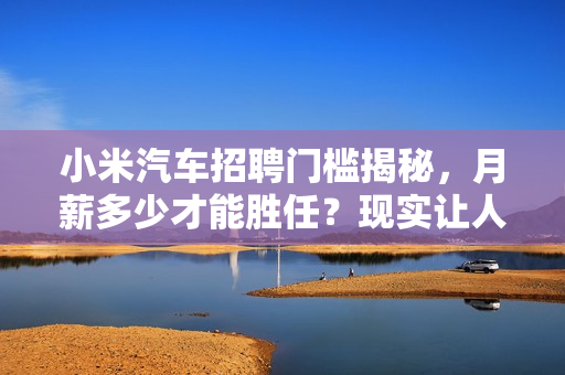 小米汽车招聘门槛揭秘,月薪多少才能胜任?现实让人深思 小米汽车招聘门槛揭秘,月薪多少才能胜任?现实让人深思