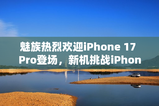 魅族热烈欢迎iPhone 17 Pro登场，新机挑战iPhone地位？