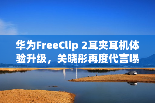 华为FreeClip 2耳夹耳机体验升级，关晓彤再度代言曝光！