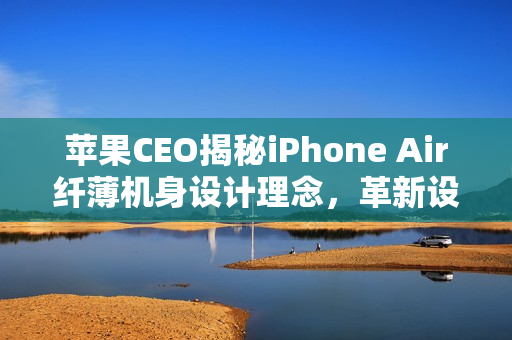 苹果CEO揭秘iPhone Air纤薄机身设计理念，革新设计震撼行业，折叠屏的未来已近在眼前？