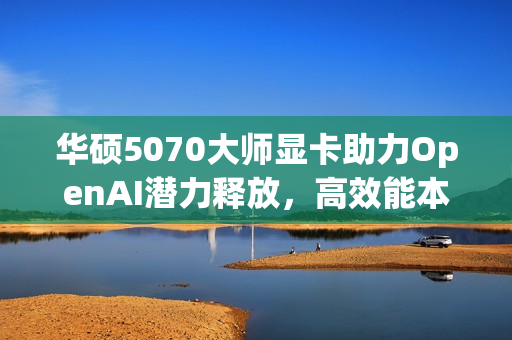 华硕5070大师显卡助力OpenAI潜力释放，高效能本地加速体验