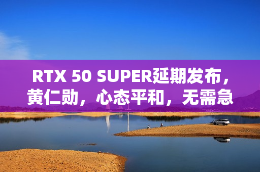 RTX 50 SUPER延期发布，黄仁勋，心态平和，无需急躁