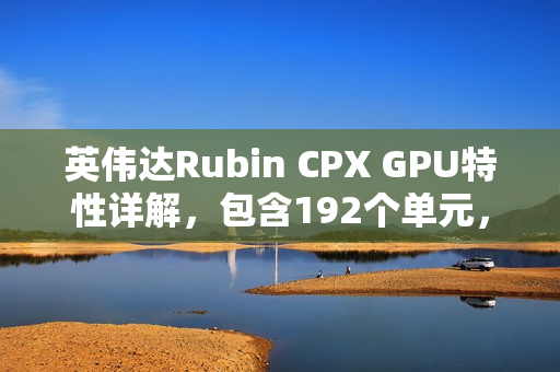 英伟达Rubin CPX GPU特性详解，包含192个单元，预计采用512bit显存位宽重磅发布！