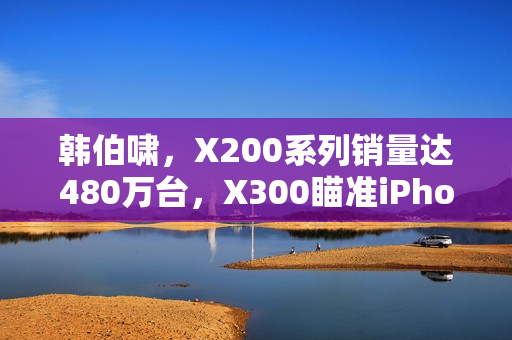 韩伯啸，X200系列销量达480万台，X300瞄准iPhone 17 Pro竞品地位揭秘