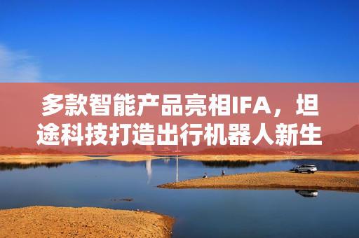 多款智能产品亮相IFA，坦途科技打造出行机器人新生态