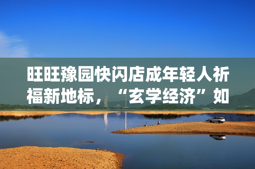 旺旺豫园快闪店成年轻人祈福新地标,“玄学经济”如何撬动零食销售?(旺旺快餐店) 旺旺豫园快闪店成年轻人祈福新地标,“玄学经济”如何撬动零食销售?(旺旺快餐店)