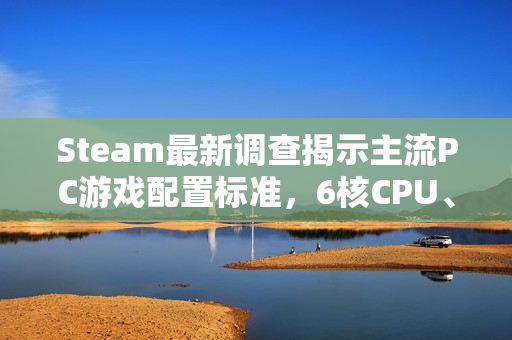 Steam最新调查揭示主流PC游戏配置标准，6核CPU、32GB内存与1TB硬盘成为玩家标配
