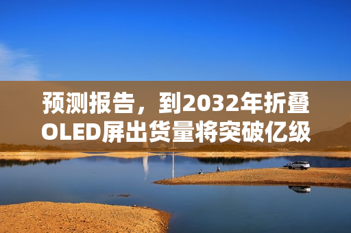 预测报告，到2032年折叠OLED屏出货量将突破亿级大关，市场份额占比达8.6%