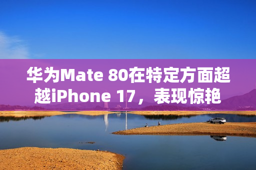 华为Mate 80在特定方面超越iPhone 17，表现惊艳